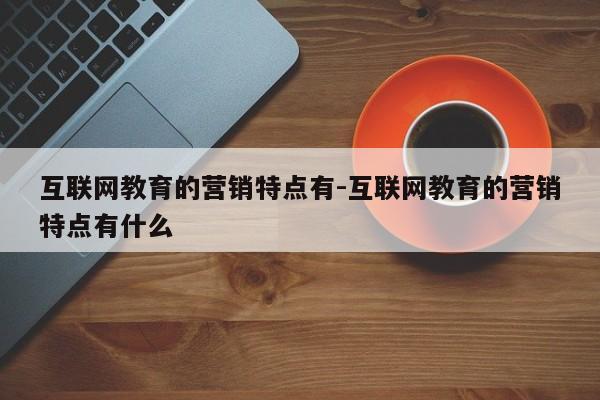 互联网教育的营销特点有-互联网教育的营销特点有什么