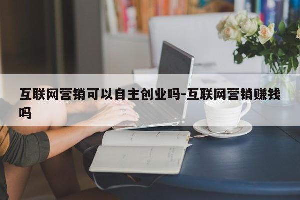 互联网营销可以自主创业吗-互联网营销赚钱吗