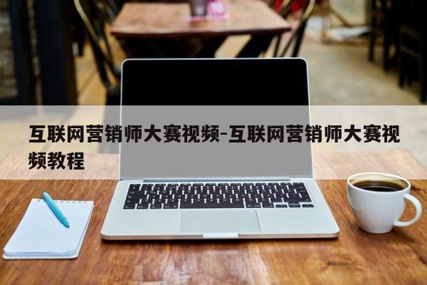 互联网营销师大赛视频-互联网营销师大赛视频教程