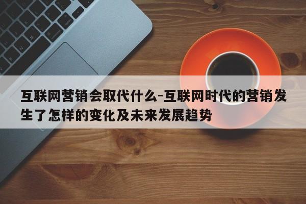 互联网营销会取代什么-互联网时代的营销发生了怎样的变化及未来发展趋势