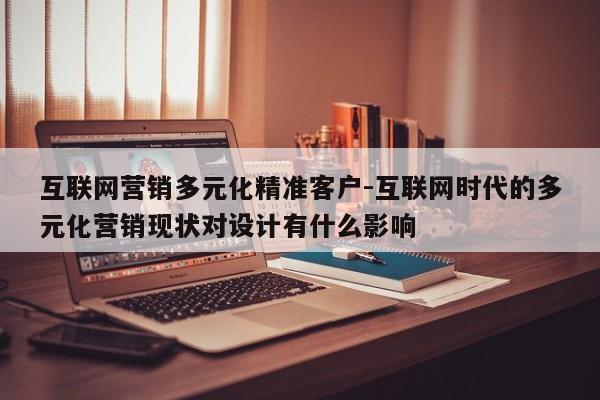 互联网营销多元化精准客户-互联网时代的多元化营销现状对设计有什么影响