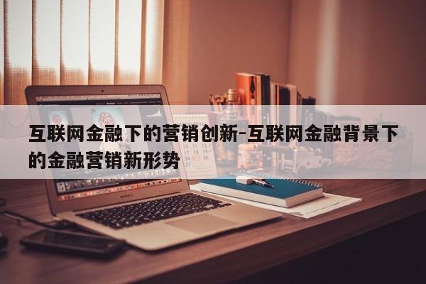 互联网金融下的营销创新-互联网金融背景下的金融营销新形势