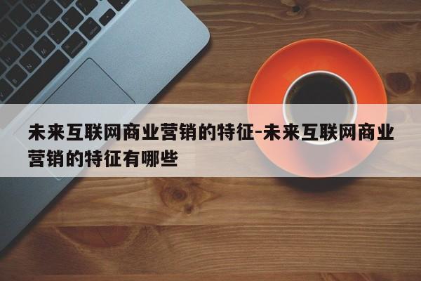 未来互联网商业营销的特征-未来互联网商业营销的特征有哪些