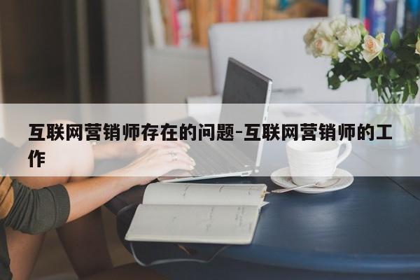 互联网营销师存在的问题-互联网营销师的工作