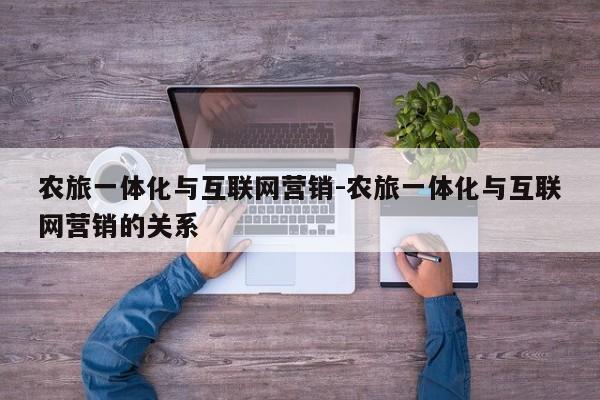 农旅一体化与互联网营销-农旅一体化与互联网营销的关系