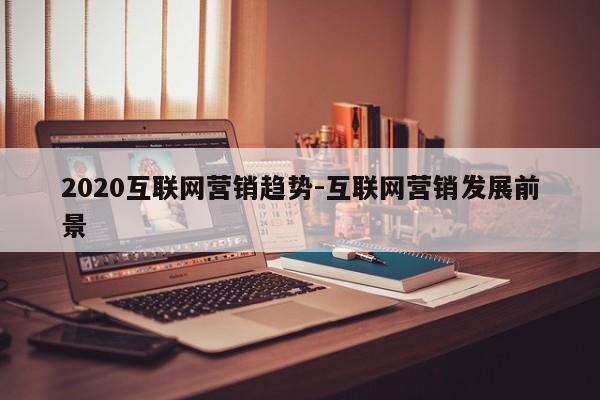 2020互联网营销趋势-互联网营销发展前景