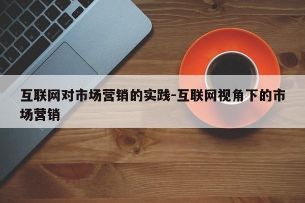 互联网对市场营销的实践-互联网视角下的市场营销