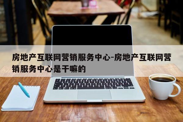 房地产互联网营销服务中心-房地产互联网营销服务中心是干嘛的
