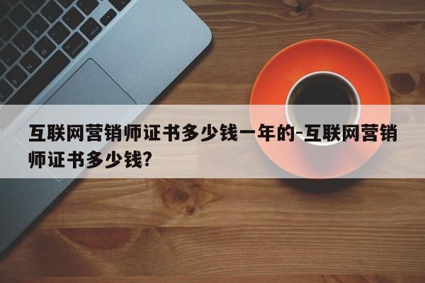 互联网营销师证书多少钱一年的-互联网营销师证书多少钱?