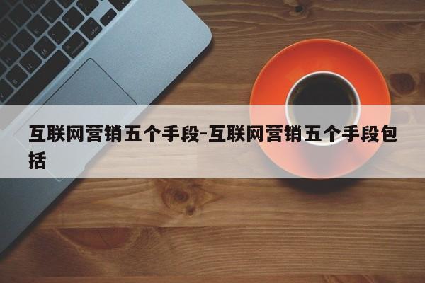 互联网营销五个手段-互联网营销五个手段包括