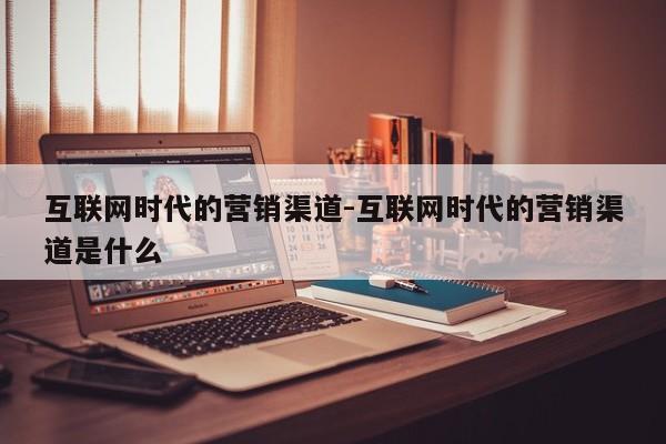 互联网时代的营销渠道-互联网时代的营销渠道是什么