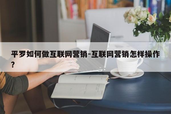 平罗如何做互联网营销-互联网营销怎样操作?