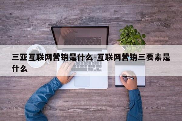三亚互联网营销是什么-互联网营销三要素是什么