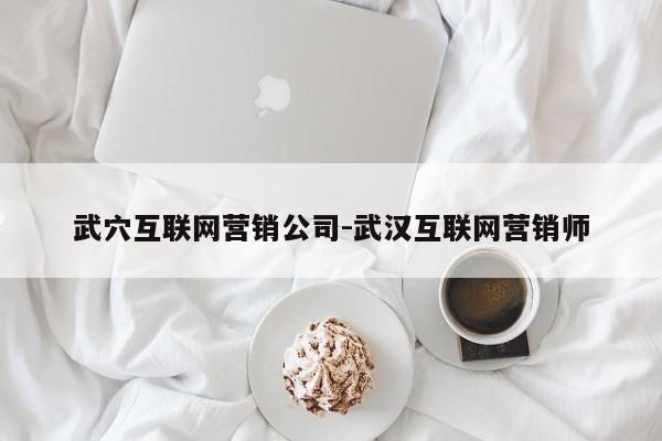 武穴互联网营销公司-武汉互联网营销师