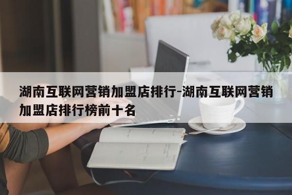 湖南互联网营销加盟店排行-湖南互联网营销加盟店排行榜前十名