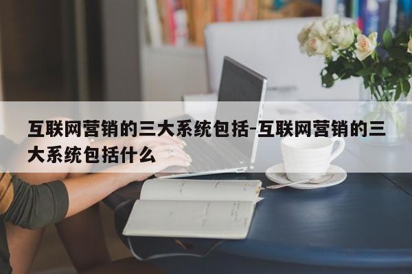 互联网营销的三大系统包括-互联网营销的三大系统包括什么