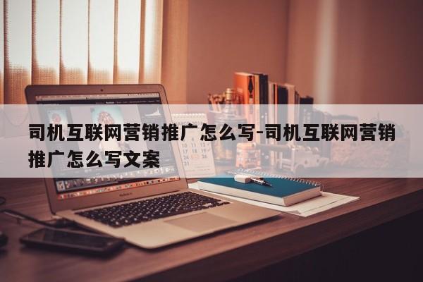 司机互联网营销推广怎么写-司机互联网营销推广怎么写文案