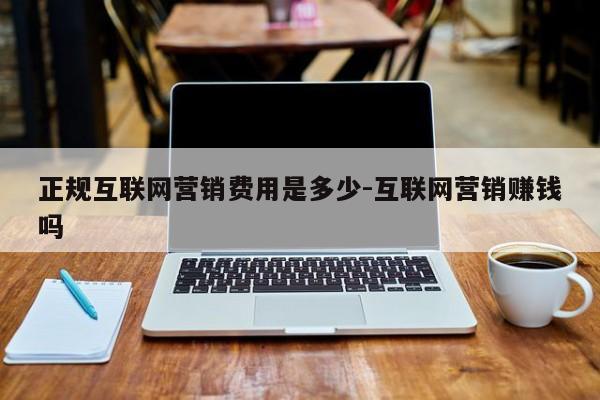 正规互联网营销费用是多少-互联网营销赚钱吗