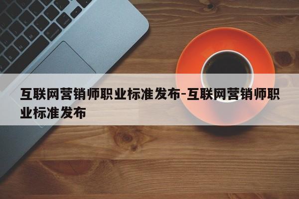 互联网营销师职业标准发布-互联网营销师职业标准发布