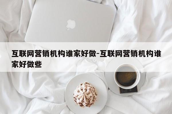互联网营销机构谁家好做-互联网营销机构谁家好做些