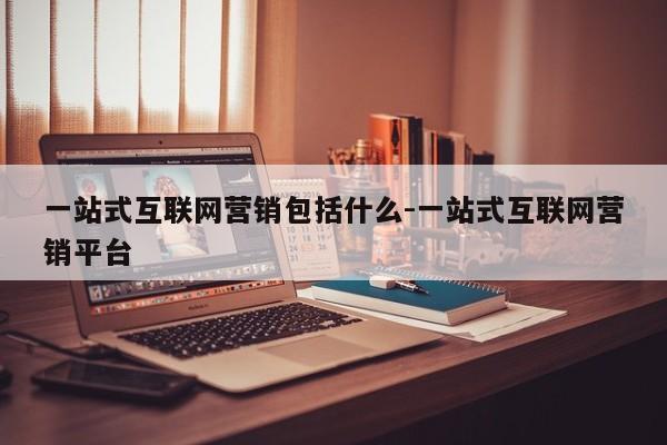 一站式互联网营销包括什么-一站式互联网营销平台