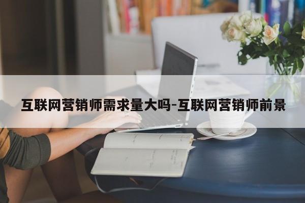 互联网营销师需求量大吗-互联网营销师前景
