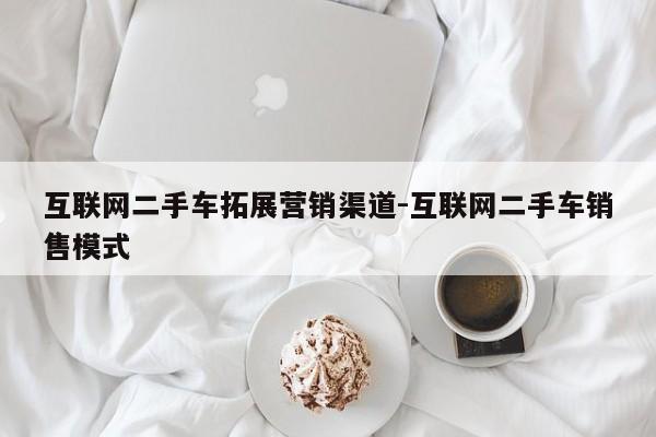 互联网二手车拓展营销渠道-互联网二手车销售模式