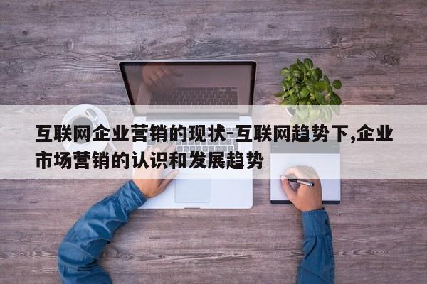 互联网企业营销的现状-互联网趋势下,企业市场营销的认识和发展趋势