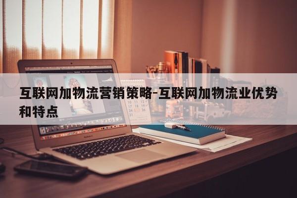 互联网加物流营销策略-互联网加物流业优势和特点