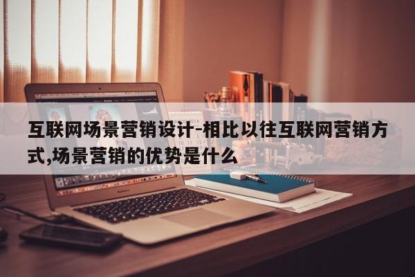 互联网场景营销设计-相比以往互联网营销方式,场景营销的优势是什么