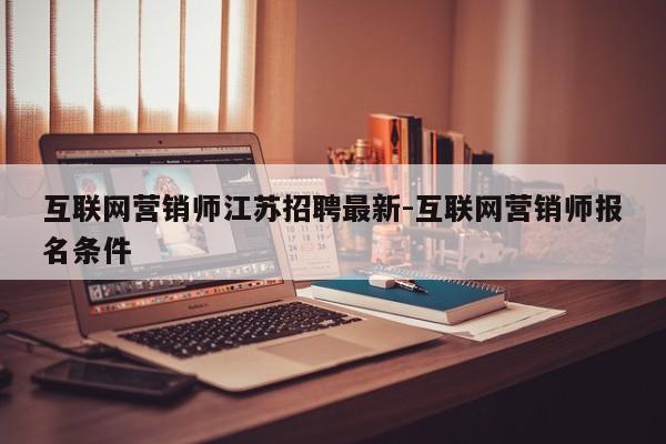 互联网营销师江苏招聘最新-互联网营销师报名条件