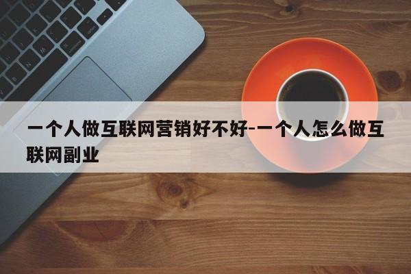 一个人做互联网营销好不好-一个人怎么做互联网副业