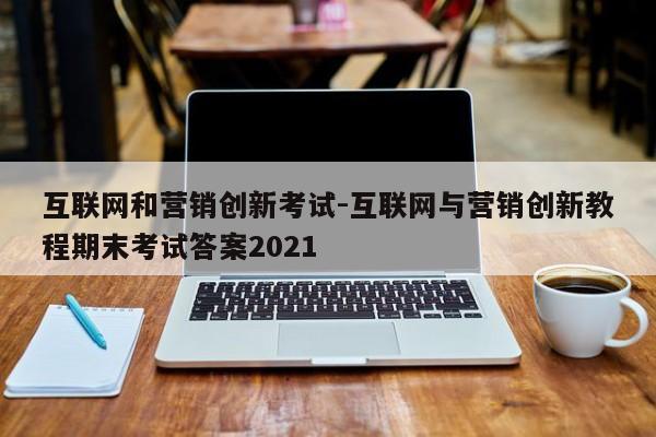 互联网和营销创新考试-互联网与营销创新教程期末考试答案2021