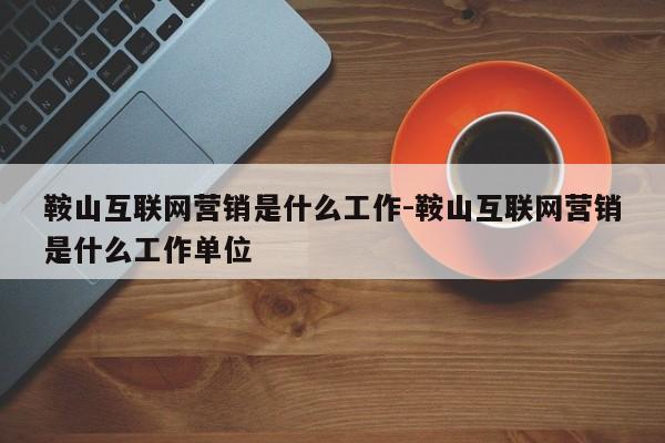 鞍山互联网营销是什么工作-鞍山互联网营销是什么工作单位