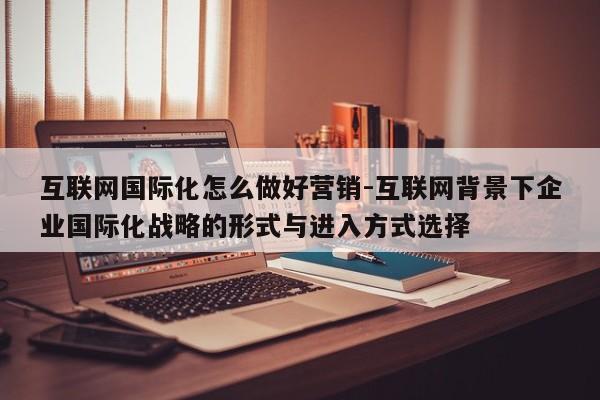 互联网国际化怎么做好营销-互联网背景下企业国际化战略的形式与进入方式选择