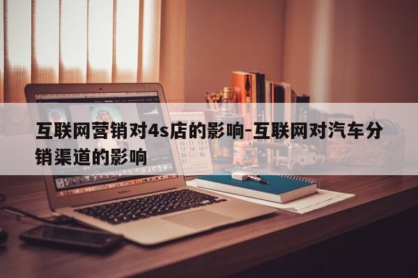 互联网营销对4s店的影响-互联网对汽车分销渠道的影响