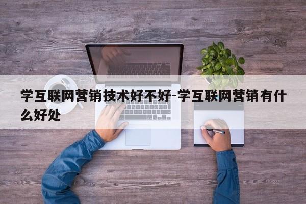 学互联网营销技术好不好-学互联网营销有什么好处