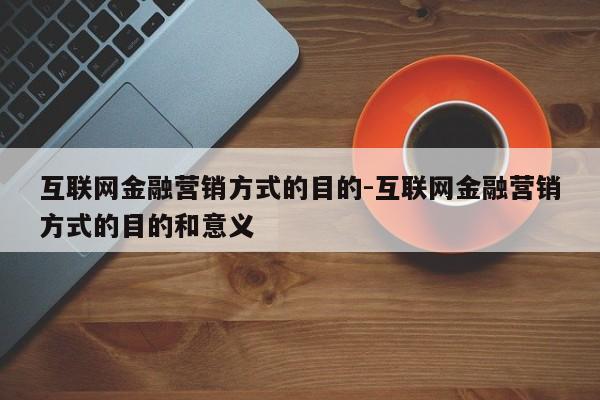 互联网金融营销方式的目的-互联网金融营销方式的目的和意义