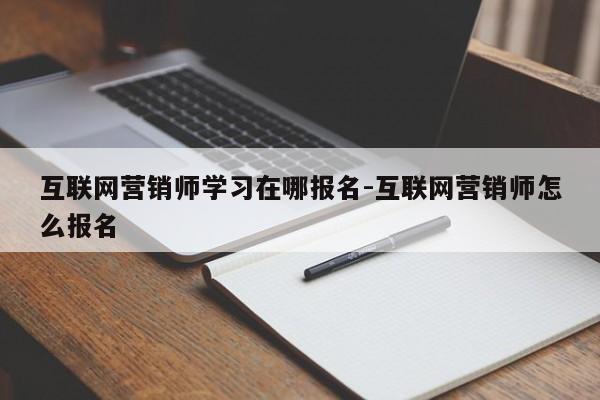 互联网营销师学习在哪报名-互联网营销师怎么报名