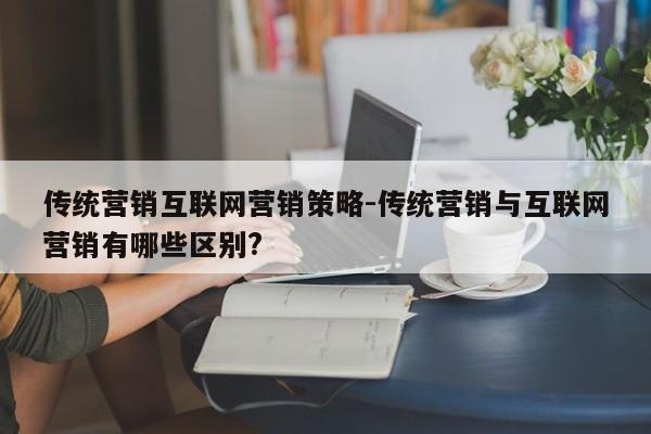 传统营销互联网营销策略-传统营销与互联网营销有哪些区别?