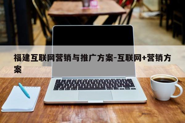 福建互联网营销与推广方案-互联网+营销方案