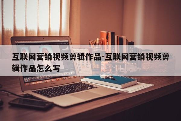 互联网营销视频剪辑作品-互联网营销视频剪辑作品怎么写