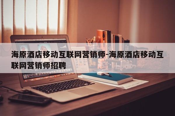 海原酒店移动互联网营销师-海原酒店移动互联网营销师招聘