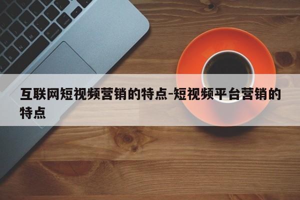 互联网短视频营销的特点-短视频平台营销的特点