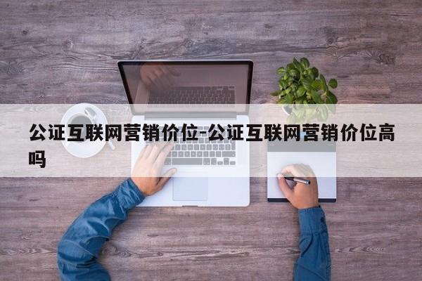 公证互联网营销价位-公证互联网营销价位高吗