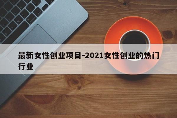 最新女性创业项目-2021女性创业的热门行业