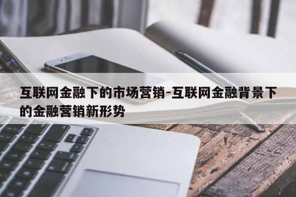 互联网金融下的市场营销-互联网金融背景下的金融营销新形势