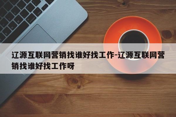 辽源互联网营销找谁好找工作-辽源互联网营销找谁好找工作呀