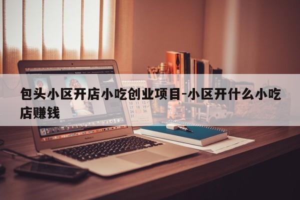 包头小区开店小吃创业项目-小区开什么小吃店赚钱