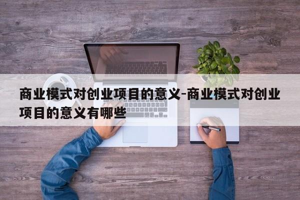 商业模式对创业项目的意义-商业模式对创业项目的意义有哪些